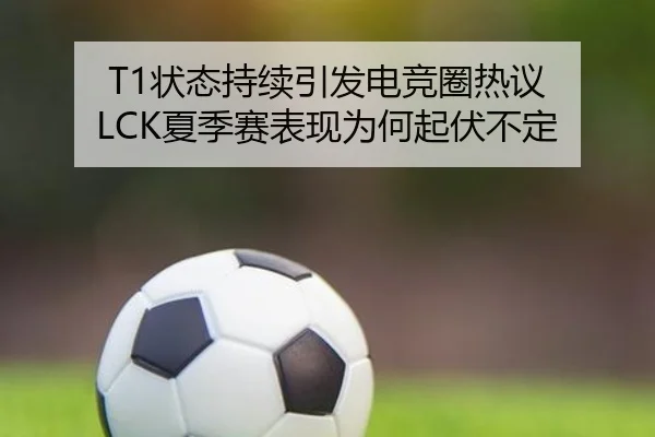T1状态持续引发电竞圈热议 LCK夏季赛表现为何起伏不定